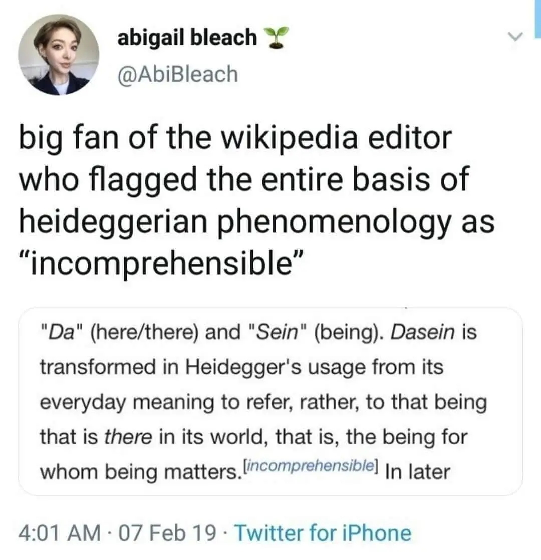 A screenshot of a tweet that reads "big fan of the Wikipedia editor who flagged the entire basis of heideggerian to phenomenology as "incomprehensible"".

The screenshot text reads "'Da' (here/there) and 'Sein' (being). Dasein is tranformed in Heidegger's usage from its everyday meaning to refer, rather, to that being that is there in the world, that is, the being for whom being matters. [Incomprehensible]" 