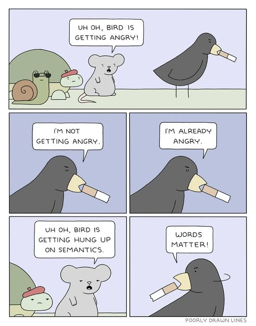 A cartoon by Poorly Drawn Lines that features a snail, a turtle, and a mouse. The first panel reads "Uh oh, bird is getting angry". The second has bird saying "I'm not getting angry". Then the third panel is also bird, saying "I'm already angry." The fourth panel is back to mouse, with turtle in the background, saying "uh oh. Bird is getting hung up on semantics." The final panel is bird, looking back over his shoulder, smoking a cigarette, saying "Words matter!"