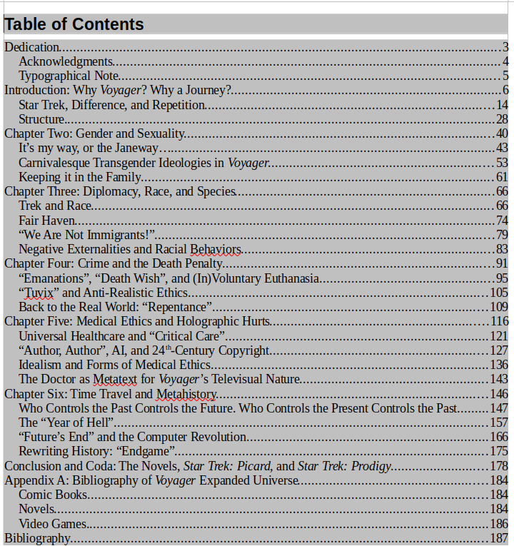The projected table of contents for the mentioned book:

Dedication	3
Acknowledgments	4
Typographical Note	5
Introduction: Why Voyager? Why a Journey?	6
Star Trek, Difference, and Repetition	14
Structure	28
Chapter Two: Gender and Sexuality	40
It’s my way, or the Janeway…	43
Carnivalesque Transgender Ideologies in Voyager	53
Keeping it in the Family	61
Chapter Three: Diplomacy, Race, and Species	66
Trek and Race	66
Fair Haven	74
“We Are Not Immigrants!”	79
Negative Externalities and Racial Behaviors	83
Chapter Four: Crime and the Death Penalty	91
“Emanations”, “Death Wish”, and (In)Voluntary Euthanasia	95
“Tuvix” and Anti-Realistic Ethics	105
Back to the Real World: “Repentance”	109
Chapter Five: Medical Ethics and Holographic Hurts	116
Universal Healthcare and “Critical Care”	121
“Author, Author”, AI, and 24th-Century Copyright	127
Idealism and Forms of Medical Ethics	136
The Doctor as Metatext for Voyager’s Televisual Nature	143
Chapter Six: Time Travel and Metahistory	146
Who Controls the Past Controls the Future. Who Controls the Present Controls the Past	147
The “Year of Hell”	157
“Future’s End” and the Computer Revolution	166
Rewriting History: “Endgame”	175
Conclusion and Coda: The Novels, Star Trek: Picard, and Star Trek: Prodigy	178
Appendix A: Bibliography of Voyager Expanded Universe	184
Comic Books	184
Novels	184
Video Games	186
Bibliography	187
