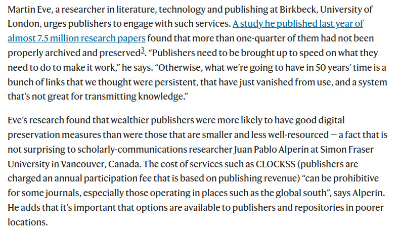 A screenshot of a Nature article that says:

Martin Eve, a researcher in literature, technology and publishing at Birkbeck, University of London, urges publishers to engage with such services. A study he published last year of almost 7.5 million research papers found that more than one-quarter of them had not been properly archived and preserved3. “Publishers need to be brought up to speed on what they need to do to make it work,” he says. “Otherwise, what we’re going to have in 50 years’ time is a bunch of links that we thought were persistent, that have just vanished from use, and a system that’s not great for transmitting knowledge.”

Eve’s research found that wealthier publishers were more likely to have good digital preservation measures than were those that are smaller and less well-resourced — a fact that is not surprising to scholarly-communications researcher Juan Pablo Alperin at Simon Fraser University in Vancouver, Canada. The cost of services such as CLOCKSS (publishers are charged an annual participation fee that is based on publishing revenue) “can be prohibitive for some journals, especially those operating in places such as the global south”, says Alperin. He adds that it’s important that options are available to publishers and repositories in poorer locations.