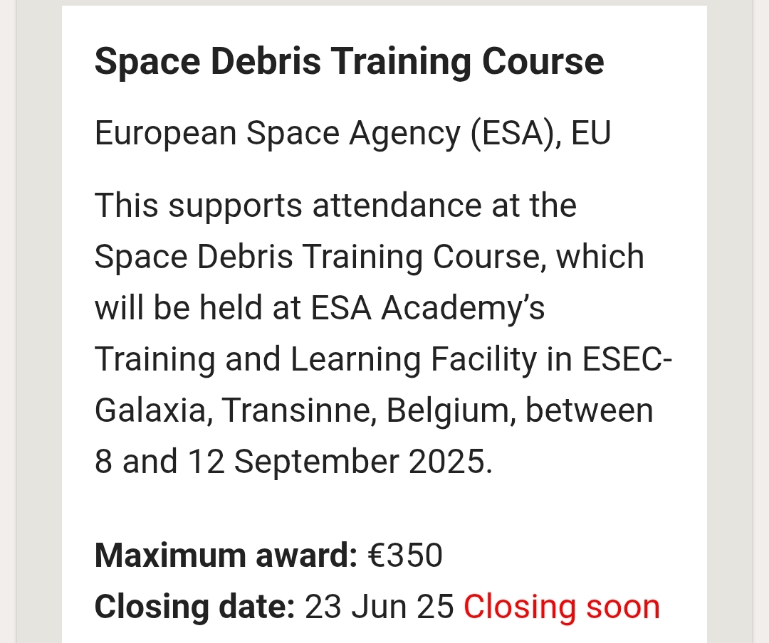 Text of advert reads:

Space Debris Training Course

European Space Agency (ESA), EU
This supports attendance at the Space Debris Training Course, which will be held at ESA Academy’s Training and Learning Facility in ESEC-Galaxia, Transinne, Belgium, between 8 and 12 September 2025.

Maximum award: €350

Closing date: 23 Jun 25 Closing soon