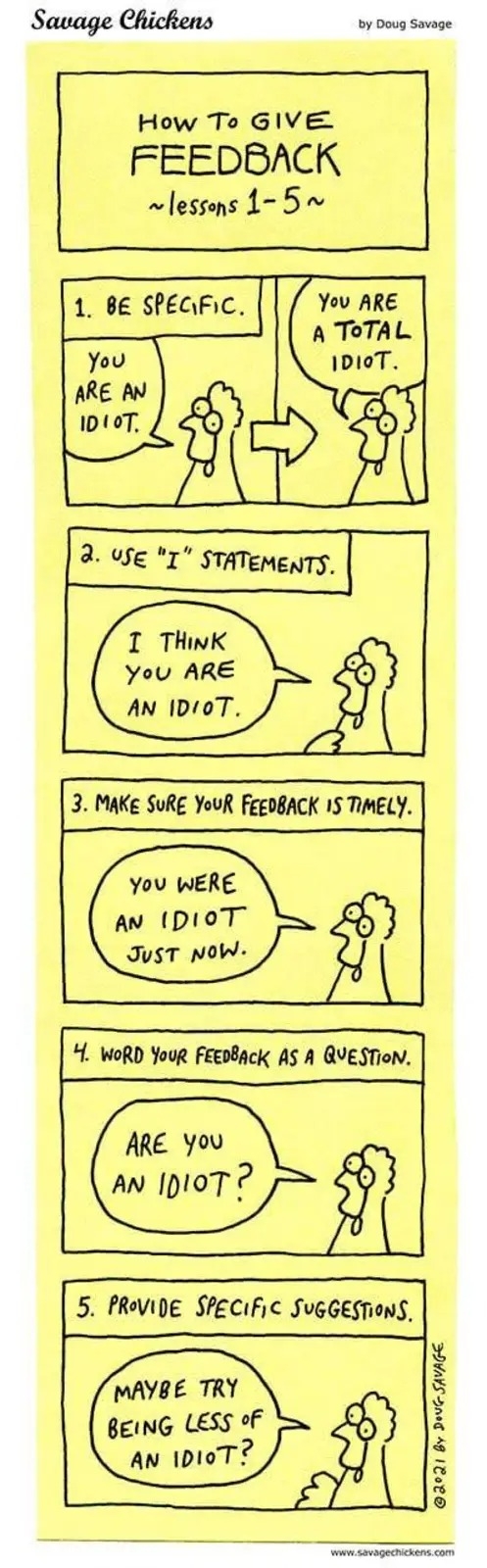 This is a comic strip titled "Savage Chickens" by Doug Savage showing "How To Give Feedback - Lessons 1-5." The comic demonstrates proper feedback techniques using a simple stick figure character speaking to a chicken character throughout five panels:

1. "Be Specific" - Shows the transformation from vague feedback ("You are an idiot") to specific feedback ("You are a total idiot").

2. "Use 'I' Statements" - The stick figure says "I think you are an idiot" to the chicken.

3. "Make sure your feedback is timely" - The stick figure tells the chicken "You were an idiot just now."

4. "Word your feedback as a question" - The stick figure asks the chicken "Are you an idiot?"

5. "Provide specific suggestions" - The stick figure suggests to the chicken "Maybe try being less of an idiot?"

The comic uses humor to satirize corporate feedback training by applying professional feedback guidelines to consistently insulting content, highlighting how following the form of good feedback practices doesn't necessarily make the feedback constructive or appropriate.