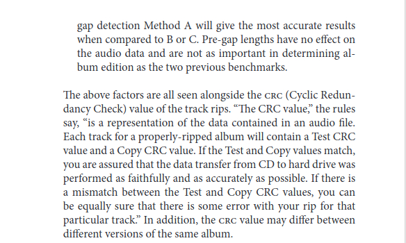 A page that reads:

gap detection Method A will give the most accurate results when compared to B or C. Pre-gap lengths have no effect on the audio data and are not as important in determining album edition as the two previous benchmarks.

The above factors are all seen alongside the CRC (Cyclic Redundancy Check) value of the track rips. “The CRC value,” the rules say, “is a representation of the data contained in an audio file. Each track for a properly-ripped album will contain a Test CRC value and a Copy CRC value. If the Test and Copy values match, you are assured that the data transfer from CD to hard drive was performed as faithfully and as accurately as possible. If there is a mismatch between the Test and Copy CRC values, you can be equally sure that there is some error with your rip for that particular track.” In addition, the CRC value may differ between different versions of the same album.