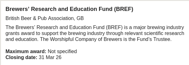 Text that reads:

Brewers’ Research and Education Fund (BREF)

The Brewers’ Research and Education Fund (BREF) is a major brewing industry grants award to support the brewing industry through relevant scientific research and education. The Worshipful Company of Brewers is the Fund’s Trustee.

Maximum award: Not specified

Closing date: 31 Mar 26