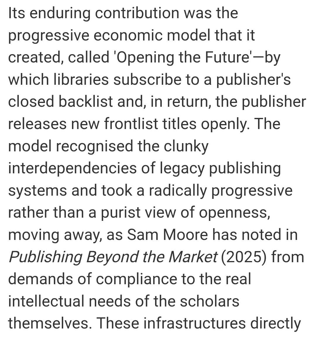Its enduring contribution was the progressive economic model that it created, called 'Opening the Future'—by which libraries subscribe to a publisher's closed backlist and, in return, the publisher releases new frontlist titles openly. The model recognised the clunky interdependencies of legacy publishing systems and took a radically progressive rather than a purist view of openness, moving away, as Sam Moore has noted in Publishing Beyond the Market (2025) from demands of compliance to the real intellectual needs of the scholars themselves