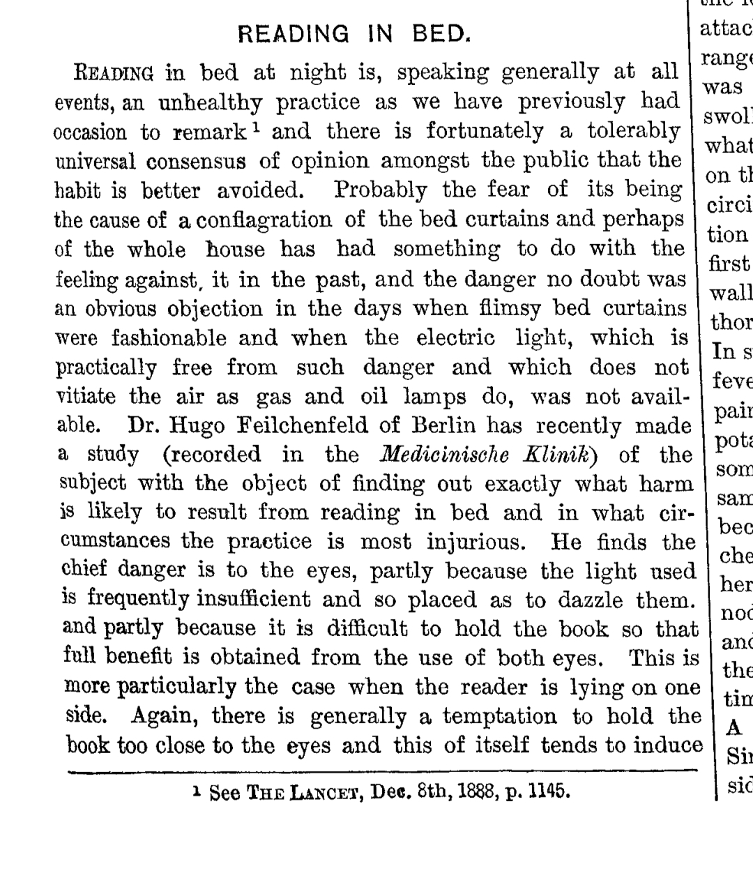 READING IN BED.

Reading in bed at night is, speaking generally at all events, an unhealthy practice as we have previously had occasion to remark¹ and there is fortunately a tolerably universal consensus of opinion amongst the public that the habit is better avoided. Probably the fear of its being the cause of a conflagration of the bed curtains and perhaps of the whole house has had something to do with the feeling against it in the past, and the danger no doubt was an obvious objection in the days when flimsy bed curtains were fashionable and when the electric light, which is practically free from such danger and which does not vitiate the air as gas and oil lamps do, was not available. Dr. Hugo Feilchenfeld of Berlin has recently made a study (recorded in the Medicinische Klinik) of the subject with the object of finding out exactly what harm is likely to result from reading in bed and in what circumstances the practice is most injurious. He finds the chief danger is to the eyes, partly because the light used is frequently insufficient and so placed as to dazzle them, and partly because it is difficult to hold the book so that full benefit is obtained from the use of both eyes. This is more particularly the case when the reader is lying on one side. Again, there is generally a temptation to hold the book too close to the eyes and this of itself tends to induce


---

¹ See The Lancet, Dec. 8th, 1888, p. 1145.