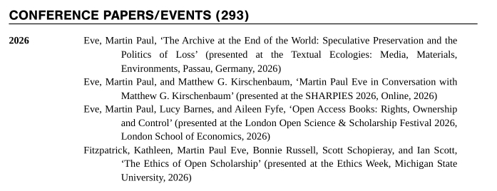 Eve, Martin Paul, ‘The Archive at the End of the World: Speculative Preservation and the Politics of Loss’ (presented at the Textual Ecologies: Media, Materials, Environments, Passau, Germany, 2026)

Eve, Martin Paul, and Matthew G. Kirschenbaum, ‘Martin Paul Eve in Conversation with Matthew G. Kirschenbaum’ (presented at the SHARPIES 2026, Online, 2026)

Eve, Martin Paul, Lucy Barnes, and Aileen Fyfe, ‘Open Access Books: Rights, Ownership and Control’ (presented at the London Open Science & Scholarship Festival 2026, London School of Economics, 2026)

Fitzpatrick, Kathleen, Martin Paul Eve, Bonnie Russell, Scott Schopieray, and Ian Scott, ‘The Ethics of Open Scholarship’ (presented at the Ethics Week, Michigan State University, 2026)