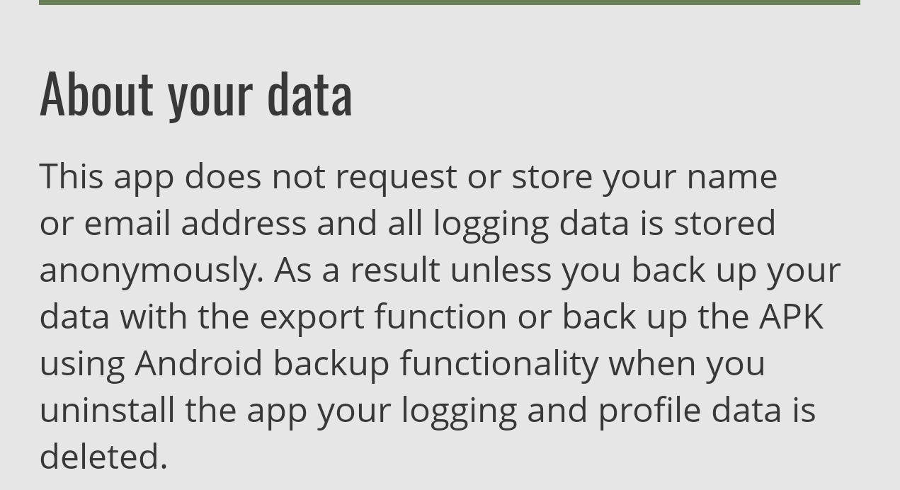 An image of text that reads About your data
This app does not request or store your name or email address and all logging data is stored anonymously. As a result unless you back up your data with the export function or back up the APK using Android backup functionality when you uninstall the app your logging and profile data is deleted. 