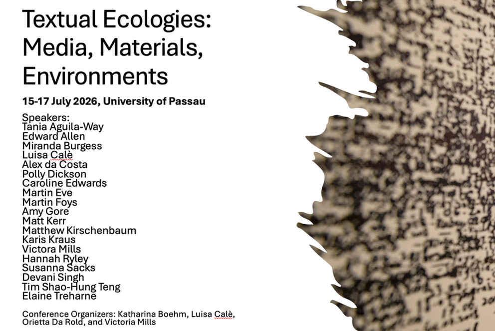 Textual Ecologies:
Media, Materials,
Environments

15–17 July 2026, University of Passau

Speakers:
Tania Aguila-Way
Edward Allen
Miranda Burgess
Luisa Calè
Alex da Costa
Polly Dickson
Caroline Edwards
Martin Eve
Martin Foys
Amy Gore
Matt Kerr
Matthew Kirschenbaum
Karis Kraus
Victoria Mills
Hannah Ryley
Susanna Sacks
Devani Singh
Tim Shao-Hung Teng
Elaine Treharne

Conference Organizers: Katharina Boehm, Luisa Calè,
Orietta Da Rold, and Victoria Mills