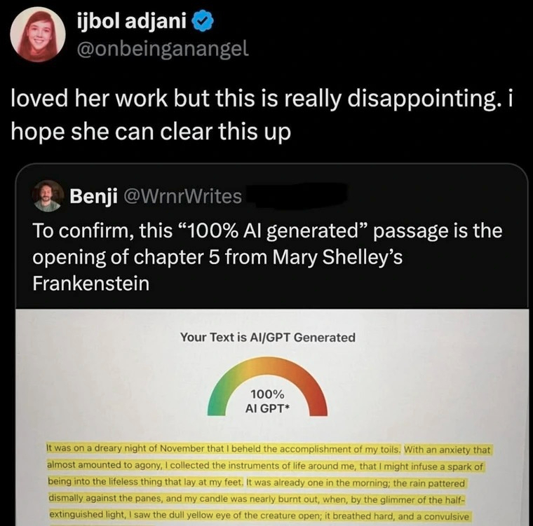 ijbol adjani ✅
@onbeinganangel

loved her work but this is really disappointing. i
hope she can clear this up

Benji @WrnrWrites [redacted]

To confirm, this “100% AI generated” passage is the
opening of chapter 5 from Mary Shelley’s
Frankenstein

Your Text is AI/GPT Generated

100%
AI GPT*

It was on a dreary night of November that I beheld the accomplishment of my toils. With an anxiety that
almost amounted to agony, I collected the instruments of life around me, that I might infuse a spark of
being into the lifeless thing that lay at my feet. It was already one in the morning; the rain pattered
dismally against the panes, and my candle was nearly burnt out, when, by the glimmer of the half-
extinguished light, I saw the dull yellow eye of the creature open; it breathed hard, and a convulsive