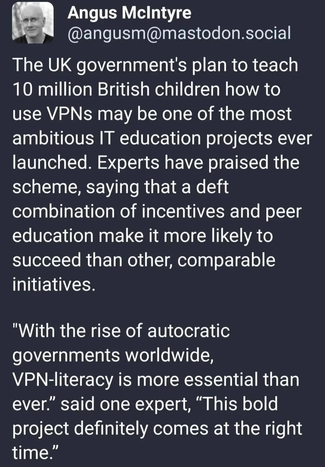 Screenshot of a social media post by Angus McIntyre (@angusm@mastodon.social). The post humorously claims that the UK government's plan to teach 10 million British children how to use VPNs could become one of the largest IT education projects ever. It jokes that experts support the scheme because peer education and incentives will help it succeed, and includes a mock quote saying that, with the rise of autocratic governments worldwide, VPN literacy is more important than ever and that the project comes at the right time. The humour derives from the implication that government internet restrictions would encourage widespread VPN use among young people.