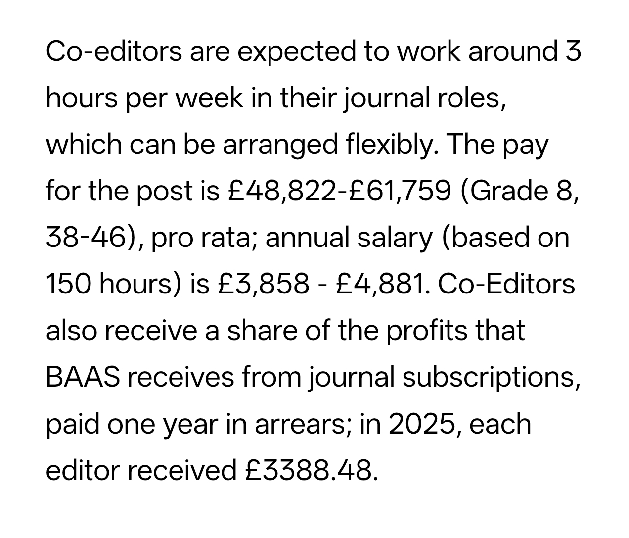 Co-editors are expected to work around 3 hours per week in their journal roles, which can be arranged flexibly. The pay for the post is £48,822–£61,759 (Grade 8, 38–46), pro rata; annual salary (based on 150 hours) is £3,858–£4,881. Co-Editors also receive a share of the profits that BAAS receives from journal subscriptions, paid one year in arrears; in 2025, each editor received £3388.48.