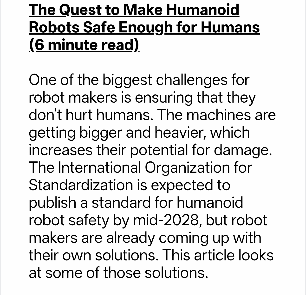 Screenshot of a webpage showing the headline “The Quest to Make Humanoid Robots Safe Enough for Humans (6 minute read).” Below, a summary reads: “One of the biggest challenges for robot makers is ensuring that they don't hurt humans. The machines are getting bigger and heavier, which increases their potential for damage. The International Organization for Standardization is expected to publish a standard for humanoid robot safety by mid-2028, but robot makers are already coming up with their own solutions. This article looks at some of those solutions.” Black sans-serif text appears on a plain white background.