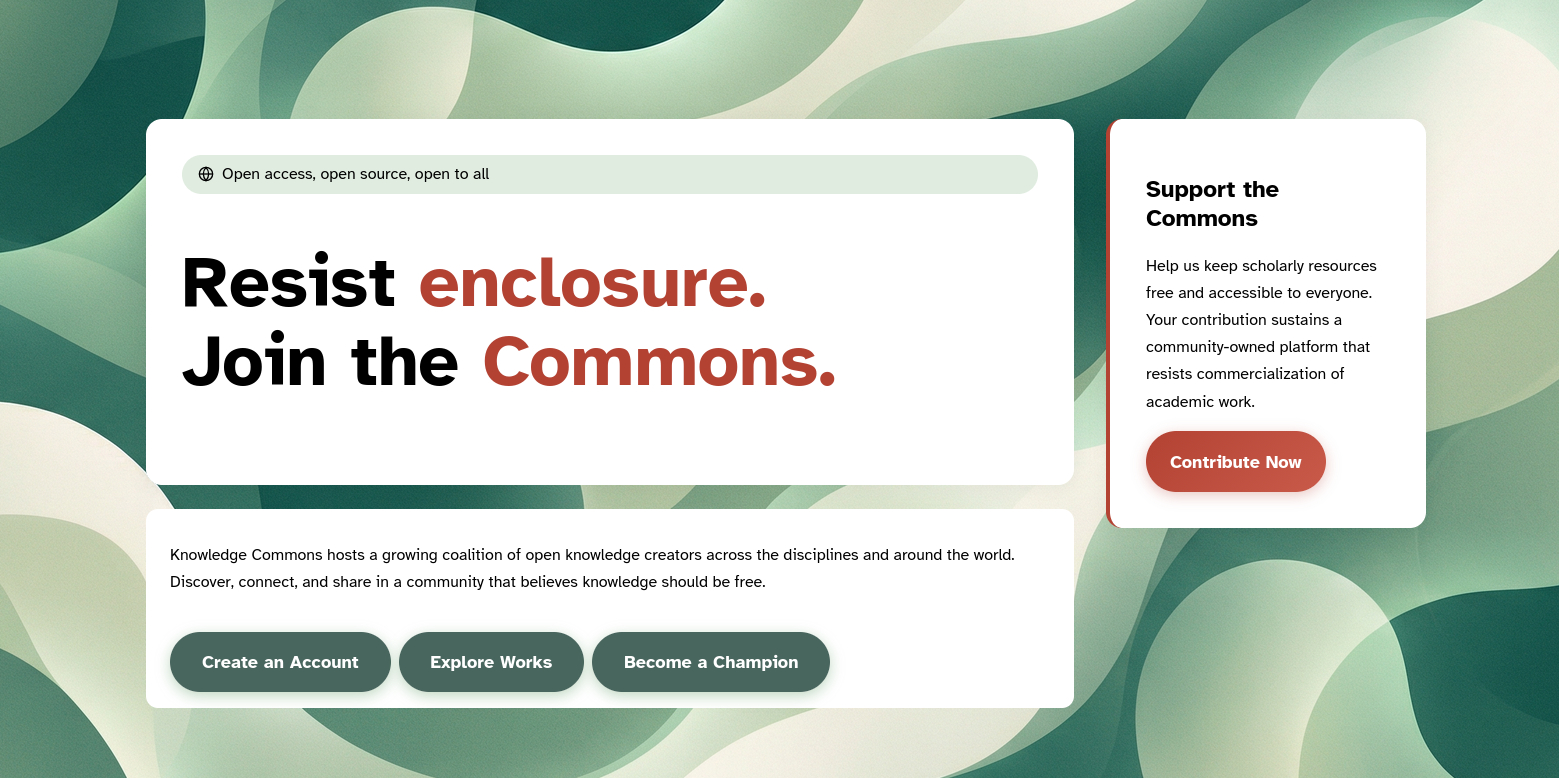The main page for Knowledge Commons. Website hero graphic with an abstract green, cream, and teal overlapping-leaf background. Large white rounded panels overlay the design. The main headline reads: “Resist enclosure. Join the Commons.” with “enclosure” and “Commons” in rust red. Above it, a pale green pill with a globe icon reads: “Open access, open source, open to all.” A smaller white panel below says: “Knowledge Commons hosts a growing coalition of open knowledge creators across the disciplines and around the world. Discover, connect, and share in a community that believes knowledge should be free.” Three dark green buttons read: “Create an Account,” “Explore Works,” and “Become a Champion.” On the right, a raised white donation card with a thin red left border reads: “Support the Commons. Help us keep scholarly resources free and accessible to everyone. Your contribution sustains a community-owned platform that resists commercialization of academic work.” A red button says: “Contribute Now.”