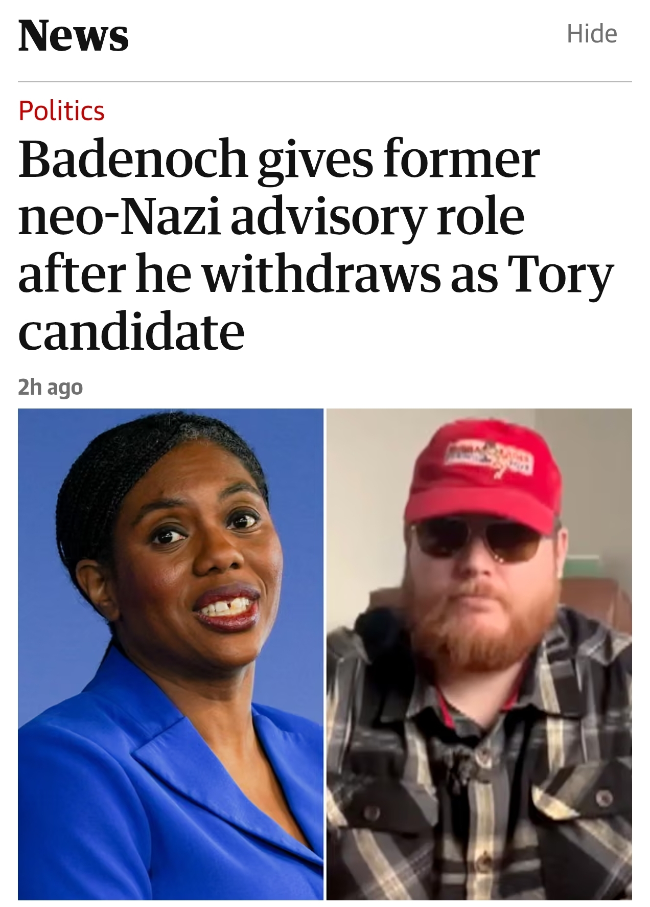 Screenshot of a news app showing a politics headline. At the top, a large black serif heading reads "News", with a grey "Hide" link in the top-right corner. Below a thin horizontal line, the section label "Politics" appears in red.

The main headline, in large black serif text, reads: "Badenoch gives former neo-Nazi advisory role after he withdraws as Tory candidate". Beneath the headline is the timestamp: "2h ago".

Below the text is a side-by-side composite image. On the left is a portrait of Kemi Badenoch; a woman wearing a bright royal blue blazer against a blue background, smiling slightly towards the camera. On the right is a bearded man with ginger hair and beard wearing dark sunglasses, a red baseball cap with a white rectangular logo patch, and a black-and-grey plaid overshirt, seated indoors against a plain background.

The overall layout is that of a mobile news application, with the headline occupying most of the upper half of the screen and the paired photographs filling the lower half.