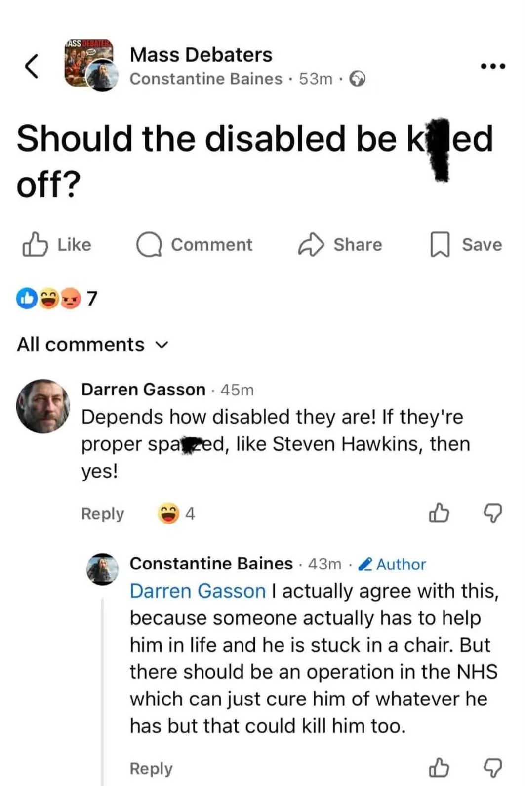 A Facebook thread called "Should the disabled be killed off?"

Darren Gasson replies: "Depends how disabled they are! If they're proper spa**ed, like Steven Hawkins (sic), then yes!"

Constantine Baines replies: "I actually agree with this, because someone actually has to help him in life and he is stuck in a chair. But there should be an operation in the NHS which can just cure him of whatever he has but that could kill him too."