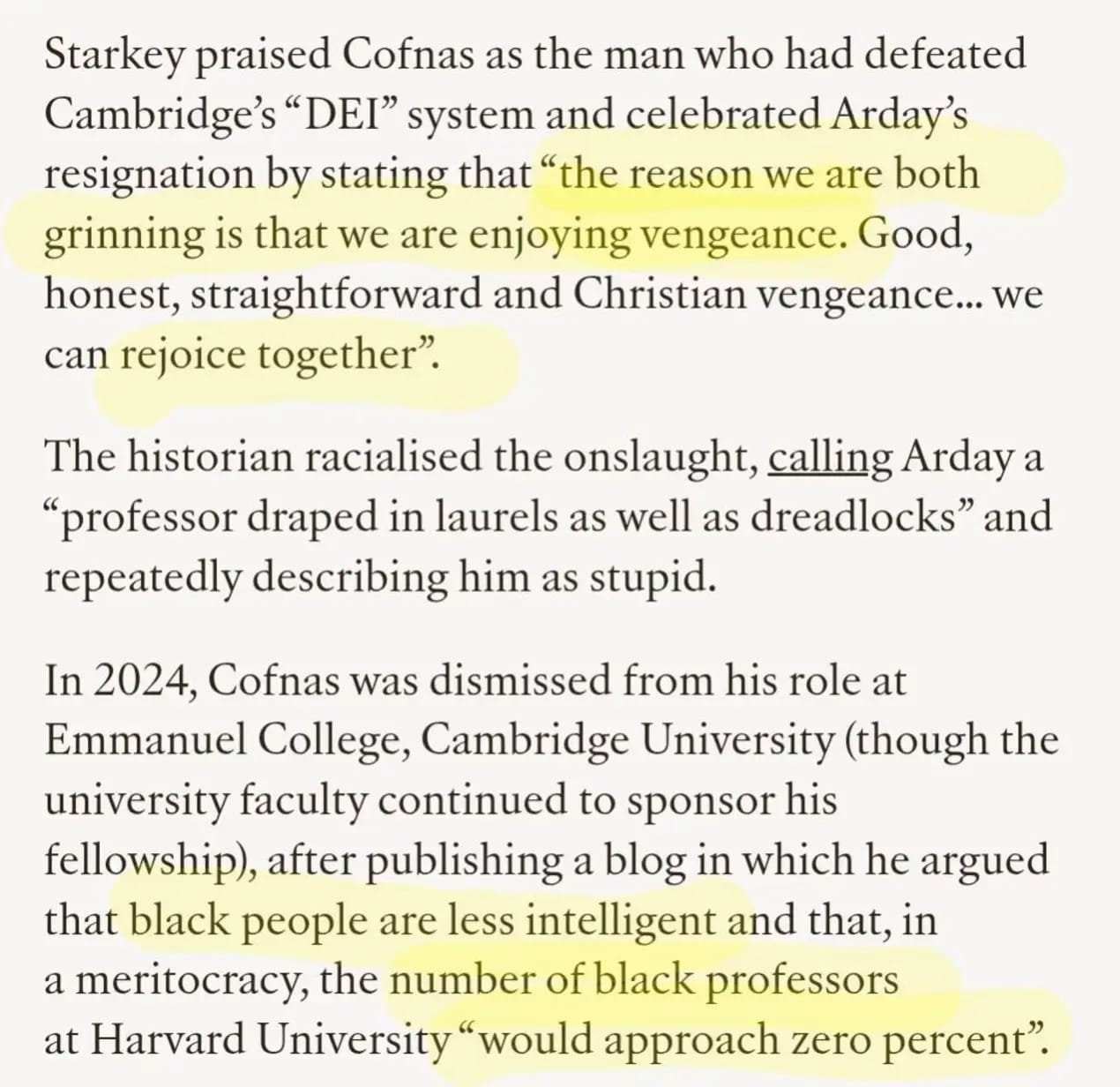 Screenshot continuing the same article, in black serif text on a white background, with several passages highlighted in yellow. Text reads:
“Starkey praised Cofnas as the man who had defeated Cambridge’s ‘DEI’ system and celebrated Arday’s resignation by stating that ‘the reason we are both grinning is that we are enjoying vengeance. Good, honest, straightforward and Christian vengeance… we can rejoice together’.
The historian racialised the onslaught, calling Arday a ‘professor draped in laurels as well as dreadlocks’ and repeatedly describing him as stupid.
In 2024, Cofnas was dismissed from his role at Emmanuel College, Cambridge University (though the university faculty continued to sponsor his fellowship), after publishing a blog in which he argued that black people are less intelligent and that, in a meritocracy, the number of black professors at Harvard University ‘would approach zero percent’.”
Yellow highlighting emphasises Starkey’s quotation about “vengeance” and “Christian vengeance”, as well as the claims about black people being less intelligent and the number of black professors at Harvard approaching “zero percent”.